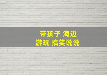 带孩子 海边游玩 搞笑说说